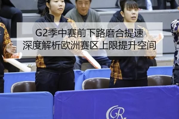 G2季中赛前下路磨合提速 深度解析欧洲赛区上限提升空间